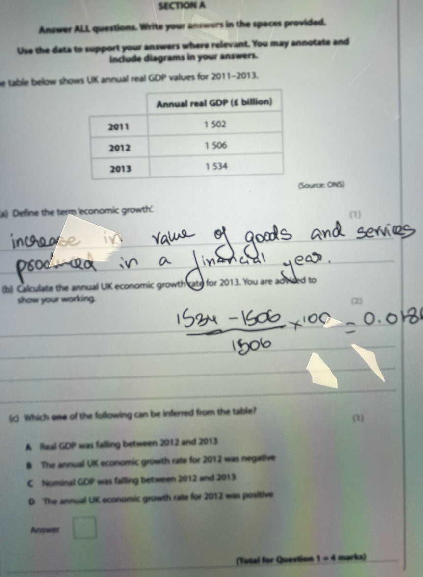 Answer ALL questions. Write your answers in the spaces provided.
Use the data to support your answers where relevant. You may annotate and
include diagrams in your answers.
e table below shows UK annual real GDP values for 2011-2013.
Source: ONS)
a) Define the term 'economic growth'. 1
(b) Calculate the annual UK economic growth rate for 2013. You are advired to
show your working. (2)
(c) Which one of the following can be inferred from the table? (1)
A Real GDP was falling between 2012 and 2013
8 The annual UK economic growth rate for 2012 was negative
C Nominal GDP was falling between 2012 and 2013
D The annual UK economic growth rate for 2012 was positive
Answer
(Total for Question 1 - 4 marks)