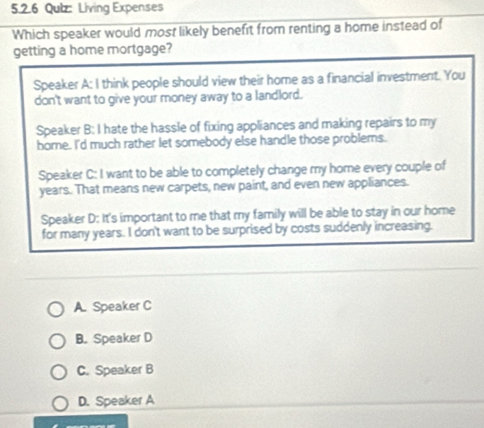 Qulz: Living Expenses
Which speaker would most likely benefit from renting a home instead of
getting a home mortgage?
Speaker A: I think people should view their home as a financial investment. You
don't want to give your money away to a landlord.
Speaker B: I hate the hassle of fixing appliances and making repairs to my
home. I'd much rather let somebody else handle those problems.
Speaker C: I want to be able to completely change my home every couple of
years. That means new carpets, new paint, and even new appliances.
Speaker D: It's important to me that my family will be able to stay in our home
for many years. I don't want to be surprised by costs suddenly increasing.
A. Speaker C
B. Speaker D
C. Speaker B
D. Speaker A