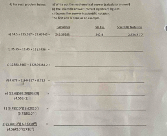 For each problem below: a) Write out the mathematical answer (calculator answer) 
b) The scientific answer (correct significant figures) 
c) Express the answer in scientific notation. 
The first one is done as an example. 
Calculator Sir.Fir, Scientific Notation 
a) 34.5+235.567-27.67445= 242.39255 242.4 2.424* 10^2
b) 25.55-13.45+121.3456= _ 
c) 12383.3467-132599384.2= _ 
d) 4.678+2.844957+8.723= _ 
e) _ (23.6)(563.20)(99.09) □ _
(4.556)(2) x=
f)  ((6.78* 10^3)(3.62* 10^7))/(9.758* 10^(-42)) = _ 
g  ([9.8* 10^5](6.82* 10^(11)))/(4.56* 10^9)(2* 10^(-7))  (□)° _