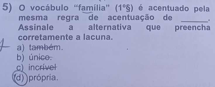 vocábulo “família” (1°S) é acentuado pela
mesma regra de acentuação de_
.
Assinale a alternativa que preencha
corretamente a lacuna.
a) também.
b) único.
c) incrível
(d) própria.