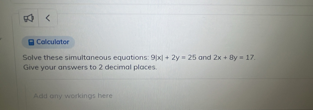 Calculator
Solve these simultaneous equations: 9|x|+2y=25 and 2x+8y=17. 
Give your answers to 2 decimal places.
Add any workings here