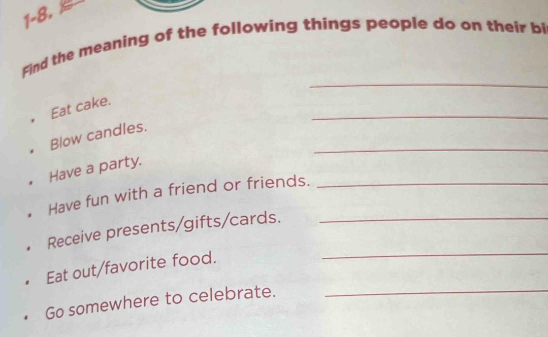 1-8. 
Find the meaning of the following things people do on their bi 
_ 
_ 
Eat cake. 
_ 
Blow candles. 
Have a party. 
Have fun with a friend or friends._ 
Receive presents/gifts/cards._ 
Eat out/favorite food. 
_ 
Go somewhere to celebrate._