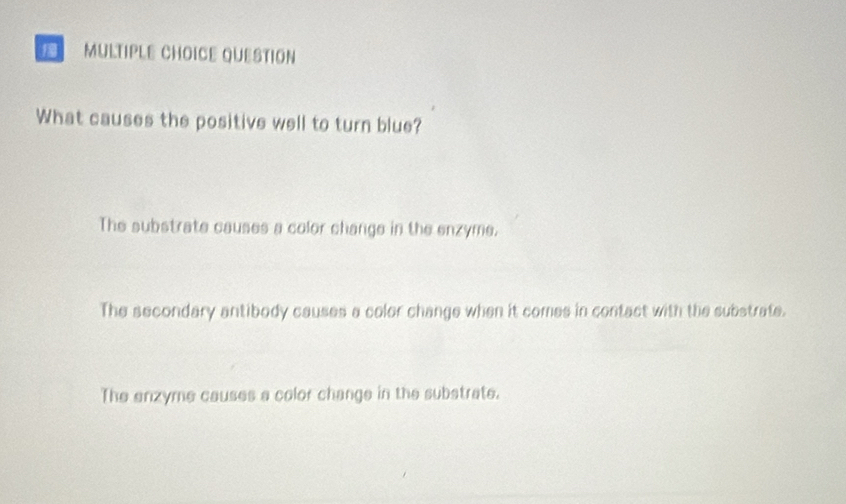 QUESTION
What causes the positive well to turn blue?
The substrate causes a color change in the enzyme.
The secondary antibody causes a color change when it comes in contact with the substrate.
The enzyme causes a color change in the substrate.