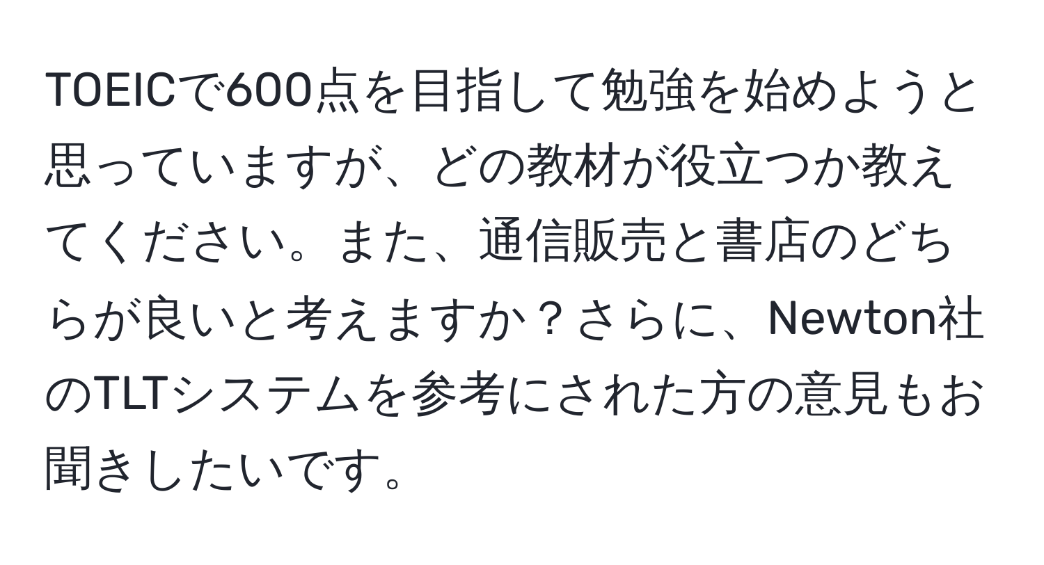 TOEICで600点を目指して勉強を始めようと思っていますが、どの教材が役立つか教えてください。また、通信販売と書店のどちらが良いと考えますか？さらに、Newton社のTLTシステムを参考にされた方の意見もお聞きしたいです。