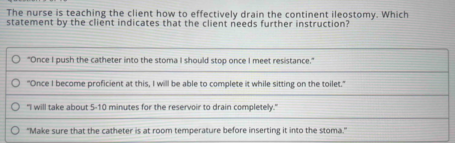 The nurse is teaching the client how to effectively drain the continent ileostomy. Which 
statement by the client indicates that the client needs further instruction?