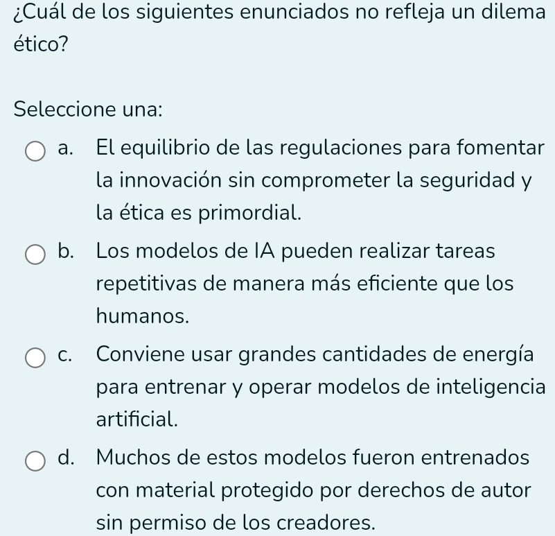 ¿Cuál de los siguientes enunciados no refleja un dilema
ético?
Seleccione una:
a. El equilibrio de las regulaciones para fomentar
la innovación sin comprometer la seguridad y
la ética es primordial.
b. Los modelos de IA pueden realizar tareas
repetitivas de manera más eficiente que los
humanos.
c. Conviene usar grandes cantidades de energía
para entrenar y operar modelos de inteligencia
artificial.
d. Muchos de estos modelos fueron entrenados
con material protegido por derechos de autor
sin permiso de los creadores.