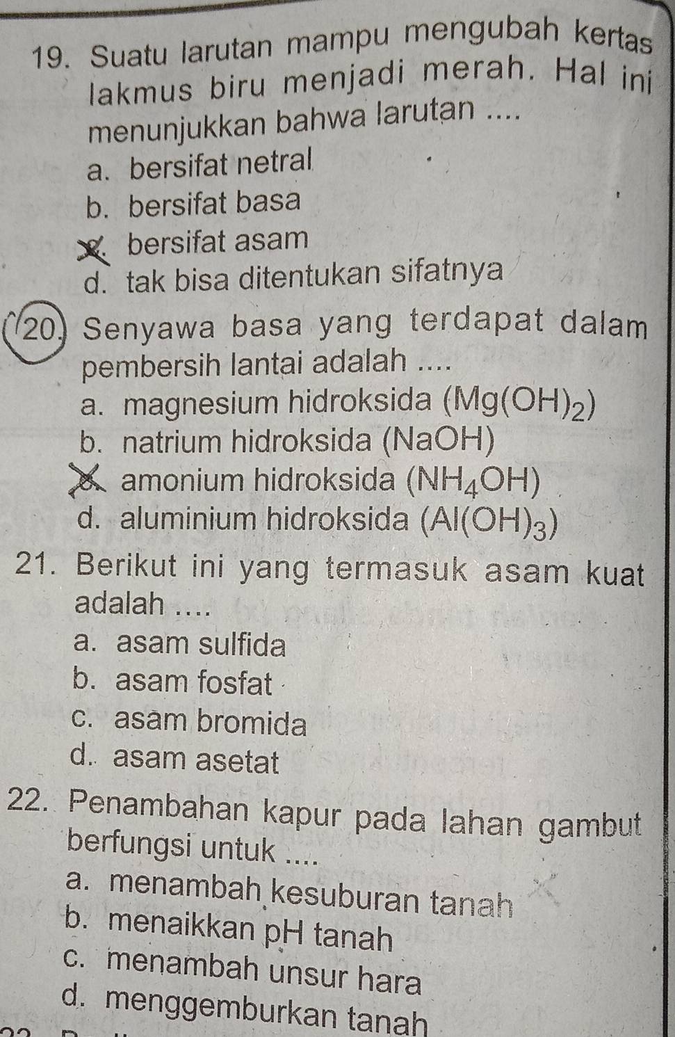 Suatu larutan mampu mengubah kertas
lakmus biru menjadi merah. Hal ini
menunjukkan bahwa larutan ....
a. bersifat netral
b. bersifat basa
bersifat asam
d. tak bisa ditentukan sifatnya
20) Senyawa basa yang terdapat dalam
pembersih lantai adalah ....
a. magnesium hidroksida (Mg(OH)_2)
b. natrium hidroksida (NaOH)
amonium hidroksida (NH_4OH)
d. aluminium hidroksida (Al(OH)_3)
21. Berikut ini yang termasuk asam kuat
adalah ....
a. asam sulfida
b. asam fosfat
c. asam bromida
d. asam asetat
22. Penambahan kapur pada lahan gambut
berfungsi untuk ....
a. menambah kesuburan tanah
b. menaikkan pH tanah
c. menambah unsur hara
d. menggemburkan tanah