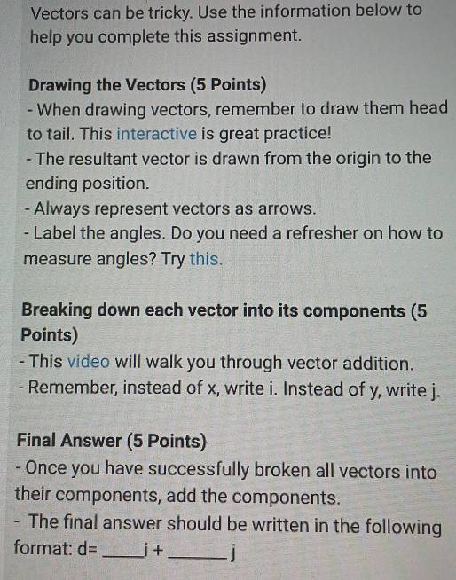 Vectors can be tricky. Use the information below to 
help you complete this assignment. 
Drawing the Vectors (5 Points) 
- When drawing vectors, remember to draw them head 
to tail. This interactive is great practice! 
- The resultant vector is drawn from the origin to the 
ending position. 
- Always represent vectors as arrows. 
- Label the angles. Do you need a refresher on how to 
measure angles? Try this. 
Breaking down each vector into its components (5 
Points) 
- This video will walk you through vector addition. 
- Remember, instead of x, write i. Instead of y, write j. 
Final Answer (5 Points) 
- Once you have successfully broken all vectors into 
their components, add the components. 
- The final answer should be written in the following 
format: d= _ i+
_