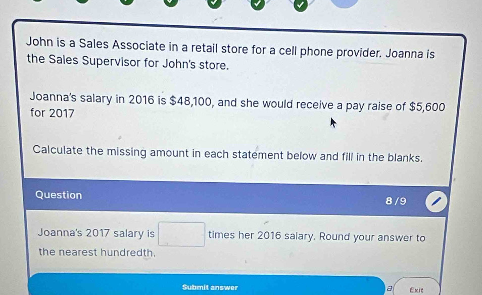 John is a Sales Associate in a retail store for a cell phone provider. Joanna is 
the Sales Supervisor for John's store. 
Joanna's salary in 2016 is $48,100, and she would receive a pay raise of $5,600
for 2017 
Calculate the missing amount in each statement below and fill in the blanks. 
Question 
8 / 9 
Joanna's 2017 salary is □ times her 2016 salary. Round your answer to 
the nearest hundredth. 
Submit answer a Exit