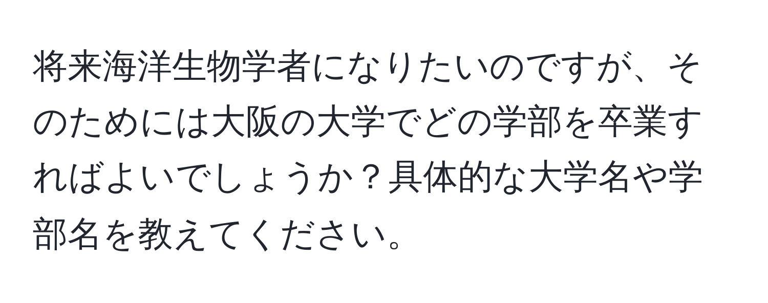 将来海洋生物学者になりたいのですが、そのためには大阪の大学でどの学部を卒業すればよいでしょうか？具体的な大学名や学部名を教えてください。