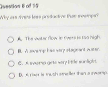 Why are rivers less productive than swamps?
A. The water flow in rivers is too high.
B. A swamp has very stagnant water.
C. A swamp gets very little sunlight.
D. A river is much smaller than a swamp.