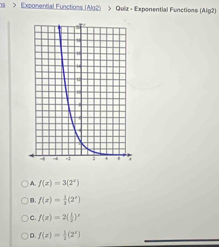 ns > Exponential Functions (Alg2) > Quiz - Exponential Functions (Alg2)
A. f(x)=3(2^x)
B. f(x)= 1/3 (2^x)
C. f(x)=2( 1/2 )^x
D. f(x)= 1/2 (2^x)