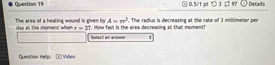 つ 3 97 Details 
The area of a healing wound is given by A=π r^2. The radius is decreasing at the rate of 3 millimeter per
day at the moment when r=27. How fast is the area decreasing at that moment? 
Select an answer ; 
Question Help: Video