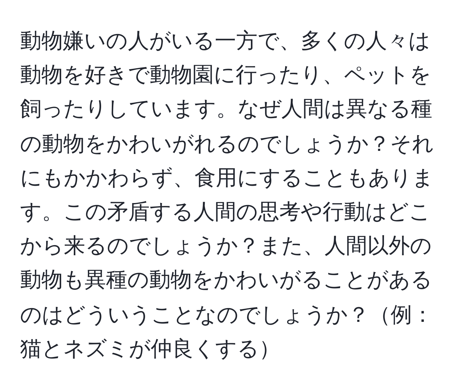 動物嫌いの人がいる一方で、多くの人々は動物を好きで動物園に行ったり、ペットを飼ったりしています。なぜ人間は異なる種の動物をかわいがれるのでしょうか？それにもかかわらず、食用にすることもあります。この矛盾する人間の思考や行動はどこから来るのでしょうか？また、人間以外の動物も異種の動物をかわいがることがあるのはどういうことなのでしょうか？例：猫とネズミが仲良くする