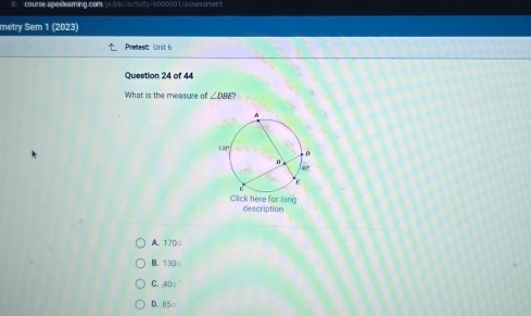 course.aperleaming.com./public/activity/6000001/assessment
metry Sem 1 (2023)
Prefest: Unit 6
Question 24 of 44
What is the measure of ∠ DBE? 
Clck here for long description
A. 170o
B. 130 ○
C. 40 ○
D. 85 ○