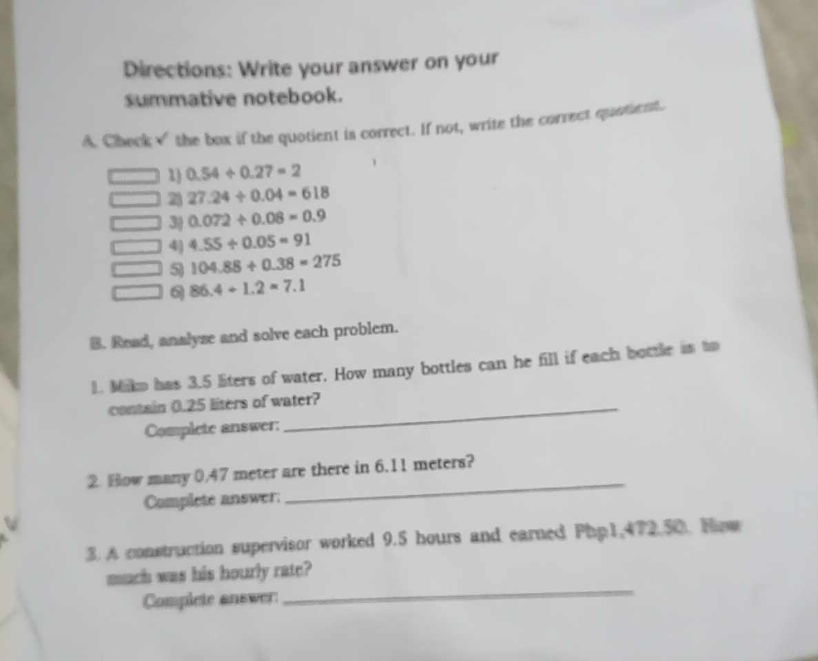 Directions: Write your answer on your 
summative notebook. 
A. Check√ the box if the quotient is correct. If not, write the correct quotient. 
1) 0.54+0.27=2
2 27.24/ 0.04=618
3| 0.072/ 0.08=0.9
□ 4) 4.55/ 0.05=91
5 104.88/ 0.38=275
6 86.4/ 1.2=7.1
B. Read, analyze and solve each problem. 
1. Miko has 3.5 liters of water. How many bottles can he fill if each bottle in to 
contain 0.25 liters of water? 
Complete answer: 
2. How many 0.47 meter are there in 6.11 meters? 
Complete answer 
_ 
3. A construction supervisor worked 9.5 hours and earned Php1,472.50. How 
_ 
much was his hourly rate? 
Complete answer: