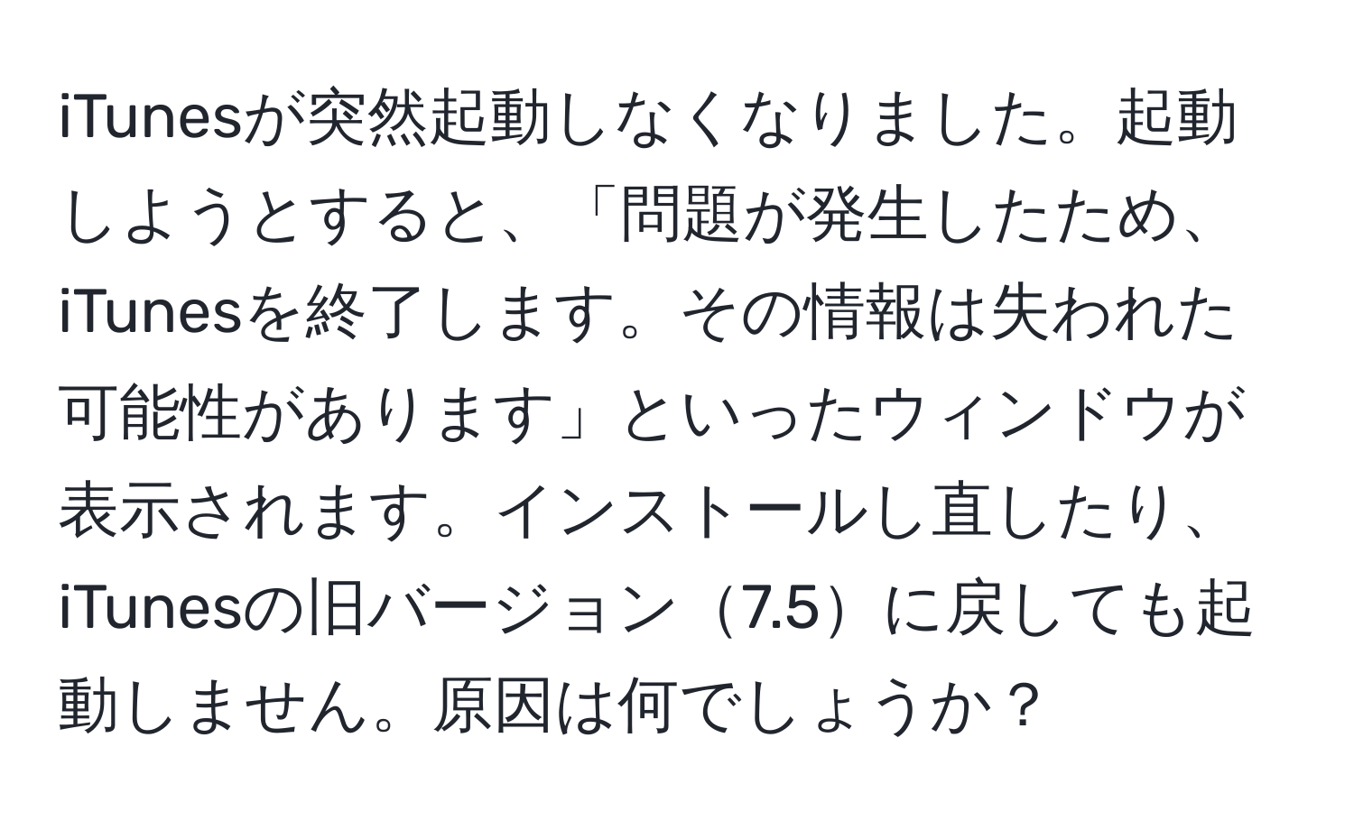 iTunesが突然起動しなくなりました。起動しようとすると、「問題が発生したため、iTunesを終了します。その情報は失われた可能性があります」といったウィンドウが表示されます。インストールし直したり、iTunesの旧バージョン7.5に戻しても起動しません。原因は何でしょうか？