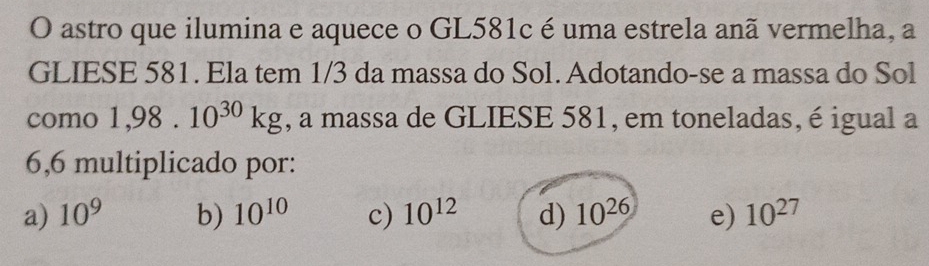 astro que ilumina e aquece o GL581c é uma estrela anã vermelha, a
GLIESE 581. Ela tem 1/3 da massa do Sol. Adotando-se a massa do Sol
como 1,98.10^(30)kg , a massa de GLIESE 581, em toneladas, é igual a
6,6 multiplicado por:
a) 10^9 b) 10^(10) c) 10^(12) d) 10^(26) e) 10^(27)