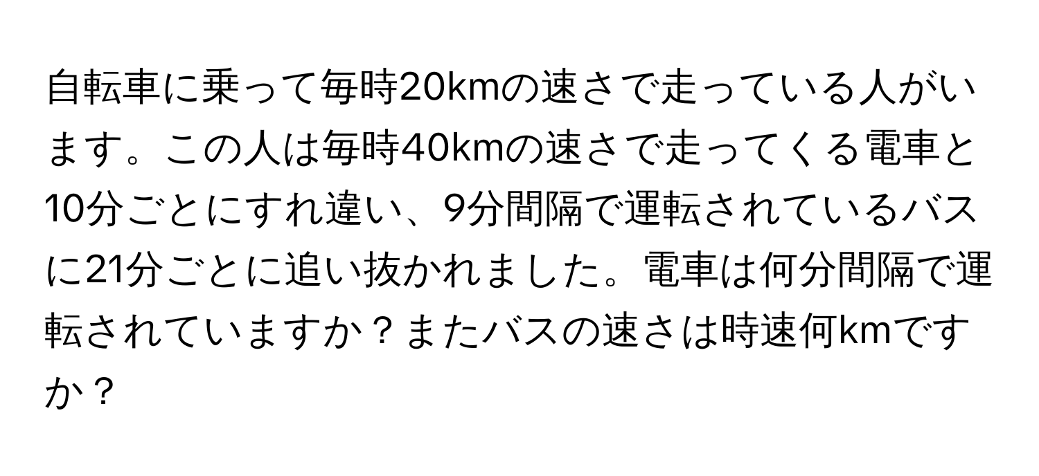 自転車に乗って毎時20kmの速さで走っている人がいます。この人は毎時40kmの速さで走ってくる電車と10分ごとにすれ違い、9分間隔で運転されているバスに21分ごとに追い抜かれました。電車は何分間隔で運転されていますか？またバスの速さは時速何kmですか？