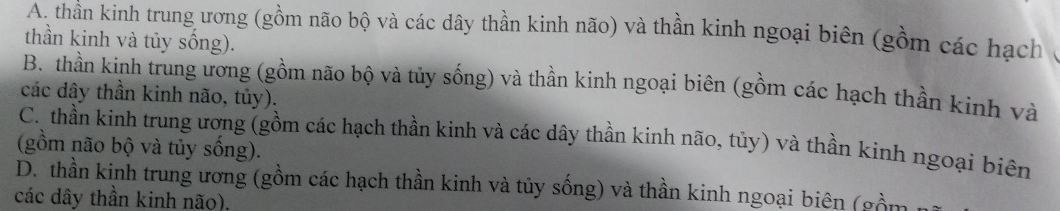 A. thần kinh trung ương (gồm não bộ và các dây thần kinh não) và thần kinh ngoại biên (gồm các hạch
thần kinh và tủy sống).
B. thần kinh trung ương (gồm não bộ và tủy sống) và thần kinh ngoại biên (gồm các hạch thần kinh và
các dây thần kinh não, tủy).
C. thần kinh trung ương (gồm các hạch thần kinh và các dây thần kinh não, tủy) và thần kinh ngoại biên
(gồm não bộ và tủy sống).
D. thần kinh trung ương (gồm các hạch thần kinh và tủy sống) và thần kinh ngoại biên (gồm
các dây thần kinh não).