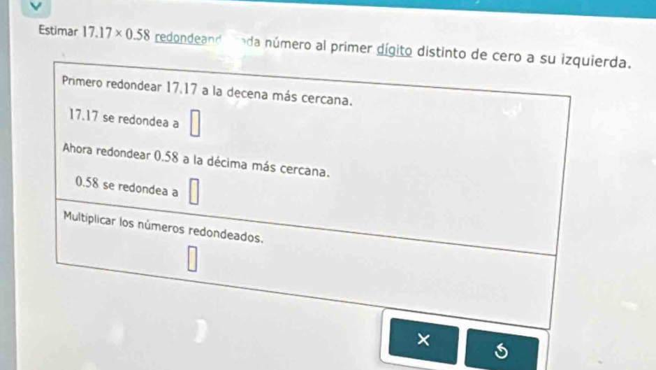 Estimar 17.17* 0.58 redondeand rada número al primer dígito distinto de cero a su izquierda. 
Primero redondear 17.17 a la decena más cercana.
17.17 se redondea a 
Ahora redondear 0.58 a la décima más cercana.
0.58 se redondea a 
Multíplicar los números redondeados. 
×