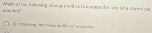 Which of the following changes will not increase the rate of a chemical
reaction?
A) Increasing the concentration of reactants.