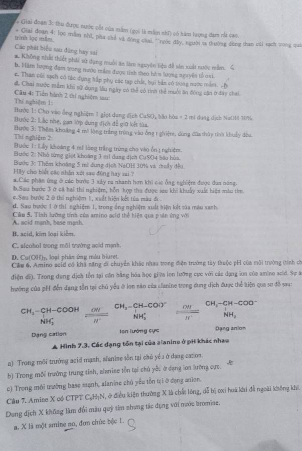 Giai đoạn 3: thu được nước cốt của mắm (gọi là mẫm nhĩ) có hàm lượng đạm rắt cao.
* Giai đoạn 4: lọc mằm nhĩ, pha chế và đóng chai. ''rước đây, người ta thường dùng than củi sạch trong quả
trình lọc mẫm.
Các phát biểu sau đùng hay sai
#. Không nhất thiết phái sử dụng muối ăn làm nguyên liệu để sản xuất nước mắm.
b. Hàm lượng đạm trong nước mẫm được tính theo hà n lượng nguyên tổ oxi.
e. Than củi sạch có tác dụng hấp phụ các tạp chất, bụi bản có trong nước mẫm.
d. Chai nước mắm khi sử dụng lầu ngày có thể có tỉnh thể muối ăn đóng cận ở đáy chai.
Câu 4: Tiền hành 2 thí nghiệm sau:
Thi nghiệm 1:
Bước 1: Cho vào ống nghiệm 1 giọt dung dịch CuSO, bão hòa + 2 mì dung dịch NaOH 30%
Bước 2: Lắc nhẹ, gạn lớp dung dịch để giữ kết tùa.
Bước 3: Thêm khoảng 4 m1 lòng trắng trừng vào ổng r ghiệm, dùng đũa thủy tinh khuẩy đều.
Thỉ nghiệm 2:
Bước 1: Lầy khoảng 4 m1 lòng trắng trừng cho vào ổn ; nghiêm.
Bước 2: Nhỏ từng giọt khoảng 3 ml dung dịch CuSO4 bão hòa.
Bước 3: Thêm khoảng 5 m1 dung dịch NaOH 30% và :huấy đều.
Hy cho biết các nhận xét sau đũng hay sai ?
a.Các phản ứng ở các bước 3 xây ra nhanh hơn khi các ống nghiệm được đun nóng.
b.Sau bước 3 ở cả hai thí nghiệm, hỗn hợp thu được sau khi khuẩy xuất hiện màu tím.
c.Sau bước 2 ở thí nghiệm 1, xuất hiện kết tủa màu đ .
d. Sau bước 1 ở thí nghiệm 1, trong ống nghiệm xuất hiện kết túa màu xanh.
Câu 5. Tính lưỡng tính của amino acid thể hiện qua p ân ứng với
A. acid mạnh, base mạnh.
B. acid, kim loại kiểm.
C. alcohol trong môi trưởng acid mạnh.
D. C u(OH)_2 , loại phản ứng màu biuret.
Cầu 6, Amino acid có khả năng di chuyển khác nhau trong điện trường tùy thuộc pH của môi trường (tính ch
điện di). Trong dung dịch tồn tại cân bằng hóa học giữa ion lưỡng cực với các dạng ion của amino acid. Sự ă
hưởng của pH đến dạng tồn tại chủ yếu ở ion não của clanine trong dung dịch được thể hiện qua sơ đồ sau:
beginarrayr CH_3-CH-COOH NH:endarray frac OH^(CH_3)-CH-COO^-_H^+NH_3^+frac OH^+beginarrayr Cbeginarrayr CH_3-CH-COO^- H_2endarray
wH
_NH_2^1

Dạng cation Ian lưỡng cực Dạng anion
Hình 7.3. Các dạng tồn tại của aianine ở pH khác nhau
a) Trong môi trường acid mạnh, alanine tồn tại chủ yé u ở dạng cation.
b) Trong môi trường trung tính, alanine tồn tại chủ yếu ở dạng ion lưỡng cực.
c) Trong môi trường base mạnh, alanine chủ yếu tồn tạ i ở dạng anion.
Câu 7. Amine X có CTPT C_6H_7N , ở điều kiện thường X là chất lóng, dễ bị oxi hoá khi để ngoài không khí.
Dung dịch X không làm đổi màu quỹ tím nhưng tác dụng với nước bromine.
a. X là một amine no, đơn chức bậc 1.