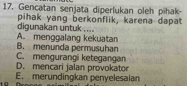 Gencatan senjata diperlukan oleh pihak-
pihak yang berkonflik, karena dapat
digunakan untuk ....
A. menggalang kekuatan
B. menunda permusuhan
C. mengurangi ketegangan
D. mencari jalan provokator
E. merundingkan penyelesaian
1º Dr