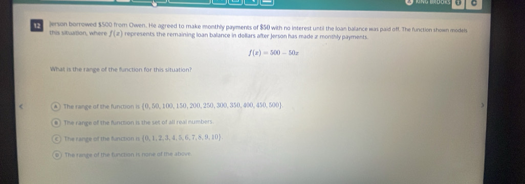 12 ]erson borrowed $500 from Owen. He agreed to make monthly payments of $50 with no interest until the loan balance was paid off. The function shown models
this situation, where f(x) represents the remaining loan balance in dollars after Jerson has made æ monthly payments.
f(x)=500-50x
What is the range of the function for this situation?
A The range of the function is   0,50,100,150,200,250,300,350 0,400,450,500
The range of the function is the set of all real numbers.
The range of the function is  0,1,2,3,4,5,6,7,8,9,10.
D) The range of the function is none of the above.