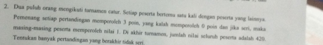 Dua puluh orang mengikuti turnamen catur. Setiap peserta bertemu satu kali dengan peserta yang lainnya. 
Pemenang setiap pertandingan memperoleh 3 poin, yang kalah memperoleh 0 poin dan jika seri, maka 
masing-masing peserta memperoleh nilai 1. Di akhir turnamen, jumlah nilai seluruh peserta adalah 429. 
Tentukan banyak pertandingan yang berakhir tidak seri.