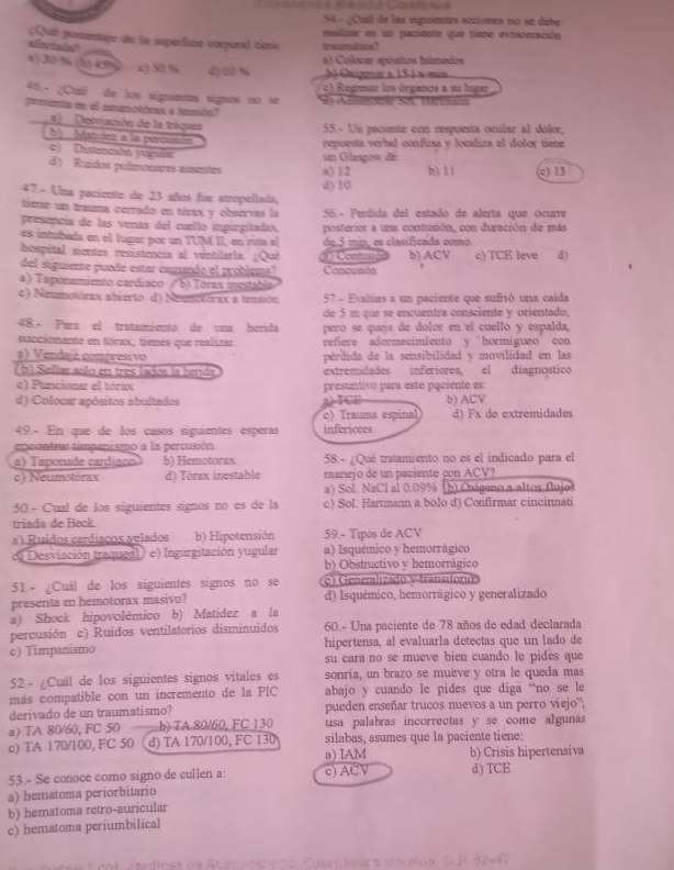 S4 - ¿Cuil de las suguientes acciones no se debe
Qué perentaje de la isperficie corperal tione treumdoce? rslize en un pociente que time exinceración
aSterde'
al Colocar spóntos húmedos
4).30 % (1) 49) c) 50 % d) ( % b Chgmara 151 x min
c) Regresar les órgance a su hager
46- ¿Cuil de los signientes signos no se d Ansnter Sol, Härtunn
presenta en el nemetics a tasón?
=  Derviación de la trágae
55.- Uu pacimte con respuesta ocular al dolor,
b) Matidez a la percosón
repuesta verbal confusa y localiza el dolor time
c) Distención yáguls
d) Ruídos pulmonares auentes a) 12 un Glaspow dr: b) 11 () 13
47.- Una paciente de 23 años fue stropellada, d) 10
tiene un trauma cerrado en tórax y observas la 56.- Perdida del estado de alerta que ocurre
presencia de las venas del cuello ingurgitadas,
es intubada en el lugar por un TUM II, en ruta al posterier a una contusión, con duración de más
bospital sientes resistencia al ventilarla. ¿Qué de.5 min, es clasificada como
del siguiente puede estar cagando el problema"  Canst Concusión b) ACV c) TCE leve d)
a) Taponamiento cardiaco / b) Torax mestable
c) Neumotórax abierto d) Neumotórax a tensón 57 - Evalúas a un paciente que sufrió una caida
de 5 m que se encuentrs consciente y orientado;
48.- Para el tratamiento de una berida pero se queja de dolor en el cuello y espalda,
naccionante en tórax, tienes que realizar refiere adormecimiento y hormigueo con
#) Vendajé compresivo pérdida de la sensibilidad y movilidad en las
( b) Sellar solo en tres lados la benda extremidades inferiores, el diagnostico
c) Puncionar el tórax presuntivó para este pçciente es:
d) Colocar apósitos abultados b) ACV
      
c) Trauma espinal d) Fx de extremidades
49.- En que de los casos siguientes esperas inferiores
epcontrar timpenismo a la percusión
a) Taponade cardiaão b) Hemotorax 58.- ¿Qué tratamiento no es el indicado para el
c) Neumotórax d) Tórax inestable manejo de un paciente çon ACV?
a) Sol. NaCl al 0.09% (b) Coágeno a altos flujes
50 - Cual de los siguientes signos no es de la c) Sol. Hartmann a bolo d) Confirmar cincinnati
triada de Beck
a  Ruidos cardiaços velados b) Hipotensión 59.- Tipos de ACV
o) Desviación traqueal e) Ingurgitación yugular a) Isquémico y hemorrágico
b) Obstructivo y hemorrágico
51.- ¿Cuál de los siguientes signos no se c) Generalizado y fransitorio
presenta en hemotorax masivo? d) Isquémico, hemorrágico y generalizado
a) Shock hipovolémico b) Matidez a la
percusión c) Ruidos ventilatorios disminuidos 60.- Una paciente de 78 años de edad declarada
hipertensa, al evaluarla detectas que un lado de
c) Timpanismo su cara no se mueve bien cuando le pides que
52 - ¿Cuál de los siguientes signos vitales es sonría, un brazo se muève y otra le queda mas
más compatible con un incremento de la PIC abajo y cuando le pides que diga “no se le
derivado de un traumatismo? pueden enseñar trucos nuevos a un perro viejo'';
a) TA 80/60, FC 50 b) TA 80/60, FC 130 usa palabras incorrectas y se come algunas
c) TA 170/100, FC 50 d) TA 170/100, FC 130 silabas, asumes que la paciente tiene:
a) IAM b) Crisis hipertensiva
53.- Se conoce como signo de cullen a: c) ACV
a) hematoma periorbitario d) TCE
b) hematoma retro-auricular
c) hematoma periumbilical
adines de Aueren nino, Cutrnínaca Molelon. C.P 62-47