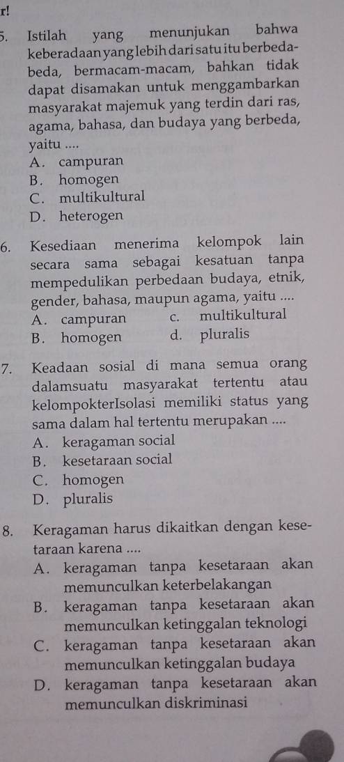 r!
5. Istilah yang menunjukan bahwa
keberadaan yang lebih dari satu itu berbeda-
beda, bermacam-macam, bahkan tidak
dapat disamakan untuk menggambarkan
masyarakat majemuk yang terdin dari ras,
agama, bahasa, dan budaya yang berbeda,
yaitu ....
A. campuran
B. homogen
C. multikultural
D. heterogen
6. Kesediaan menerima kelompok lain
secara sama sebagai kesatuan tanpa
mempedulikan perbedaan budaya, etnik,
gender, bahasa, maupun agama, yaitu ....
A. campuran c. multikultural
B. homogen d. pluralis
7. Keadaan sosial di mana semua orang
dalamsuatu masyarakat tertentu atau
kelompokterIsolasi memiliki status yang
sama dalam hal tertentu merupakan ....
A. keragaman social
B. kesetaraan social
C. homogen
D. pluralis
8. Keragaman harus dikaitkan dengan kese-
taraan karena ....
A. keragaman tanpa kesetaraan akan
memunculkan keterbelakangan
B. keragaman tanpa kesetaraan akan
memunculkan ketinggalan teknologi
C. keragaman tanpa kesetaraan akan
memunculkan ketinggalan budaya
D. keragaman tanpa kesetaraan akan
memunculkan diskriminasi