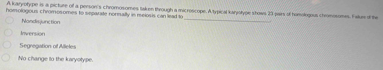 A karyotype is a picture of a person's chromosomes taken through a microscope. A typical karyotype shows 23 pairs of homologous chromosomes. Failure of the
_
homologous chromosomes to separate normally in meiosis can lead to
Nondisjunction
Inversion
Segregation of Alleles
No change to the karyotype.