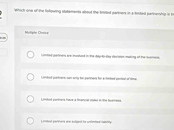 Which one of the following statements about the limited partners in a limited partnership is tr
Multiple Choice
0:29
Limited partners are involved in the day -to- day decision making of the business.
Limited partners can only be partners for a limited period of time.
Limited partners have a financial stake in the business.
Limited partners are subject to unlimited liability.