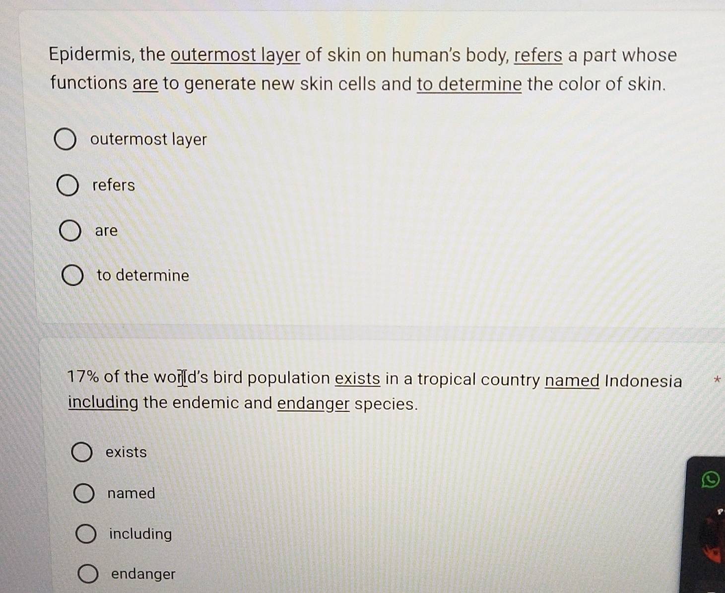 Epidermis, the outermost layer of skin on human’s body, refers a part whose
functions are to generate new skin cells and to determine the color of skin.
outermost layer
refers
are
to determine
17% of the wond's bird population exists in a tropical country named Indonesia *
including the endemic and endanger species.
exists
named
including
endanger