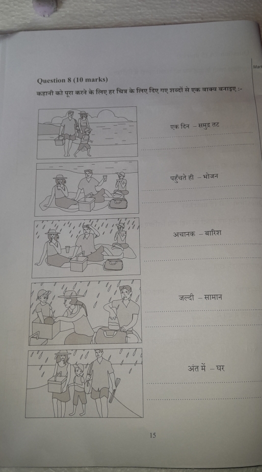 Mar 
Question 8 (10 marks) 
कहानी को पुरा करने के लिए हर चित्र के लिए दिए गए शब्दों से एक वाक्य बनाइए :- 
_ 
एक दिन -समुद्र तट 
_ 
_ 
पहुँचते ही - भोजन 
_ 
अचानक - बारिश 
_ 
_ 
जल्दी - सामान 
_ 
_ 
भंत मे घर 
_ 
_ 
15