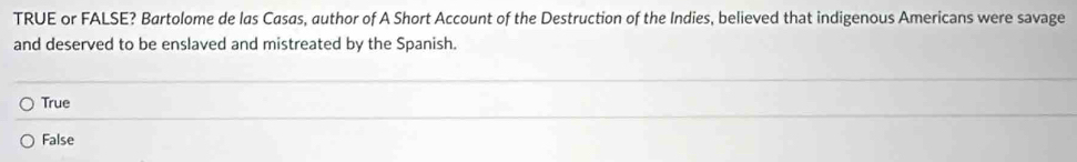 TRUE or FALSE? Bartolome de las Casas, author of A Short Account of the Destruction of the Indies, believed that indigenous Americans were savage
and deserved to be enslaved and mistreated by the Spanish.
True
False