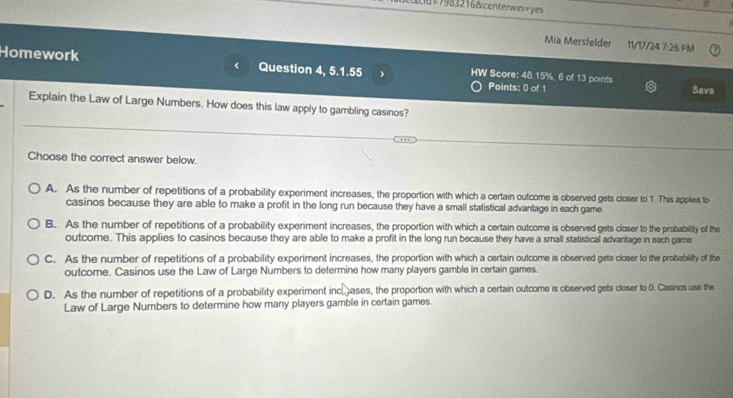 #7983216&centerwin=yes
Mia Mersfelder 11/17/24 7:25 PM
Homework Question 4, 5.1.55 HW Score: 48.15%, 6 of 13 points Save
Points: 0 of 1
Explain the Law of Large Numbers. How does this law apply to gambling casinos?
Choose the correct answer below.
A. As the number of repetitions of a probability experiment increases, the proportion with which a certain outcome is observed gets closer to 1. This applies to
casinos because they are able to make a profit in the long run because they have a small statistical advantage in each game
B. As the number of repetitions of a probability experiment increases, the proportion with which a certain outcome is observed gets closer to the probability of the
outcome. This applies to casinos because they are able to make a profit in the long run because they have a small statistical advantage in each game
C. As the number of repetitions of a probability experiment increases, the proportion with which a certain outcome is observed gets closer to the probability of the
outcome. Casinos use the Law of Large Numbers to determine how many players gamble in certain games.
D. As the number of repetitions of a probability experiment inc ases, the proportion with which a certain outcome is observed gets closer to 0. Casinos use the
Law of Large Numbers to determine how many players gamble in certain games.