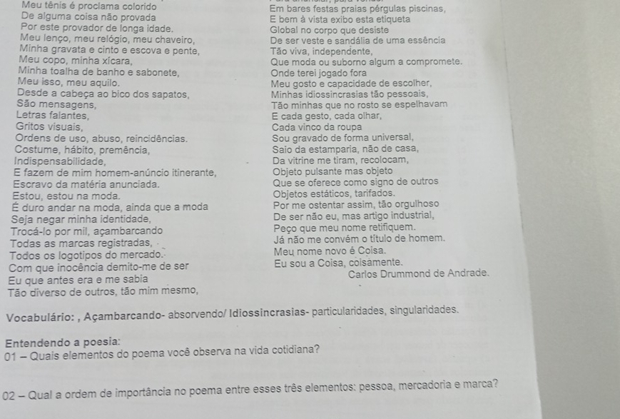 Meu tênis é proclama colorido  Em bares festas praias pérgulas piscinas,
De alguma coisa não provada E bem à vista exibo esta etiqueta
Por este provador de longa idade. Global no corpo que desiste
Meu lenço, meu relógio, meu chaveiro, De ser veste e sandália de uma essência
Minha gravata e cinto e escova e pente, Tão viva, independente,
Meu copo, minha xícara, Que moda ou suborno algum a compromete.
Minha toalha de banho e sabonete, Onde terei jogado fora
Meu isso, meu aquilo. Meu gosto e capacidade de escolher,
Desde a cabeça ao bico dos sapatos,  Minhas idiossincrasias tão pessoais,
São mensagens, Tão minhas que no rosto se espelhavam
Letras falantes, E cada gesto, cada olhar,
Gritos visuais, Cada vinco da roupa
Ordens de uso, abuso, reincidências. Sou gravado de forma universal,
Costume, hábito, premência, Saio da estamparia, não de casa,
Indispensabilidade, Da vitrine me tiram, recolocam,
E fazem de mim homem-anúncio itinerante, Objeto pulsante mas objeto
Escravo da matéria anunciada. Que se oferece como signo de outros
Estou, estou na moda. Objetos estáticos, tarifados.
É duro andar na moda, ainda que a moda Por me ostentar assim, tão orgulhoso
Seja negar minha identidade, De ser não eu, mas artigo industrial,
Trocá-lo por mil, açambarcando Peço que meu nome retifiquem.
Todas as marcas registradas, Já não me convém o título de homem.
Todos os logotipos do mercado. Meu nome novo é Coisa.
Com que inocência demito-me de ser Eu sou a Coisa, coisamente.
Eu que antes era e me sabia Carlos Drummond de Andrade.
Tão diverso de outros, tão mim mesmo,
Vocabulário: , Açambarcando- absorvendo/ Idiossincrasias- particularidades, singularidades.
Entendendo a poesia:
01 - Quais elementos do poema você observa na vida cotidiana?
02 - Qual a ordem de importância no poema entre esses três elementos: pessoa, mercadoria e marca?