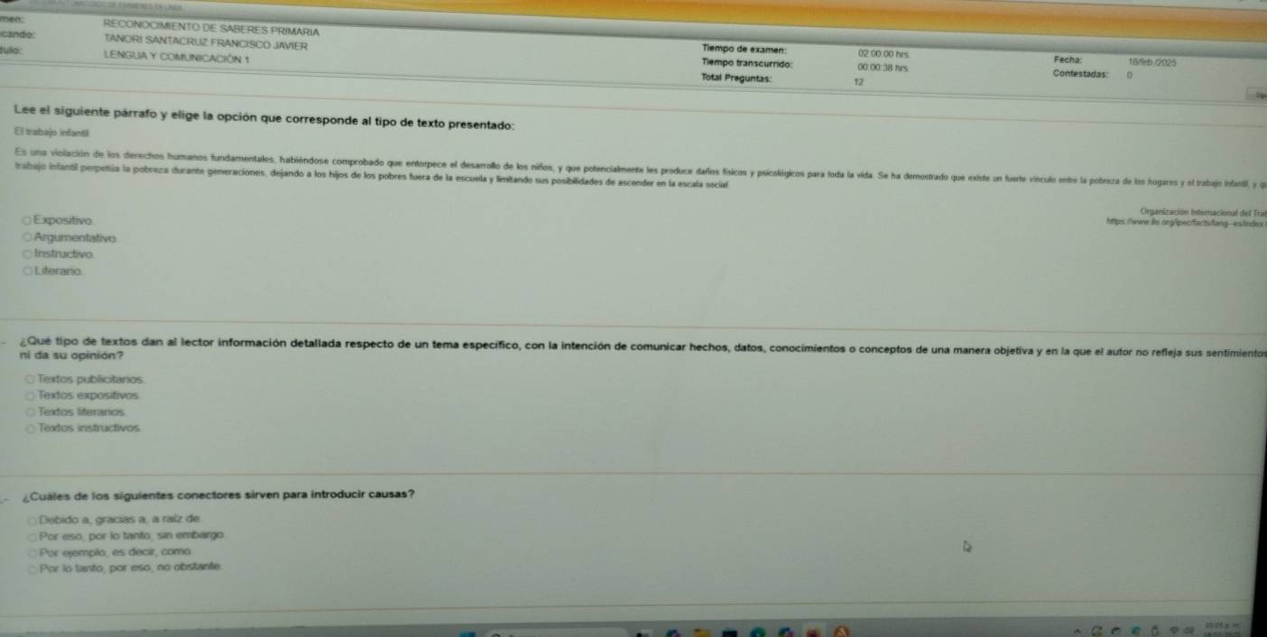 ien: RECONOCIMIENTO DE SABERES PRIMARIA
cando: TANORI SANTACRUZ FRANCISCO JAVIER Tiempo de examen 02:00:00 hrs Fecha: 18/feb /2025
tulo: LENGUA Y COMUNICACIÓN 1 Tiempo transcurrido 00:00: 38 hrs
Contestadas: 0
Total Preguntas: 12
Lee el siguiente párrafo y elige la opción que corresponde al tipo de texto presentado:
El trabajo infant6
Es una violación de los derechos humanos fundamentales, habiéndose comprodado que entore l lesaroo d los ios y qu potencialent les produ dado fsco piclóio pra oda l da. deotrado qu este n fete vnco et porea l 
trabajo infantil perpetía la pobreza durante generaciones, dejando a los hijos de los pobres fuera de la escuela y limitando sus posibilidades de ascender en la escala social
Organización Internacional del Tra
Expositivo
hps///www io org/peciactsfang eslndex
Argumentativo
Instructivo
Liferano
¿Qué tipo de textos dan al lector información detallada respecto de un tema específico, con la intención de comunicar hechos, datos, conocimientos o conceptos de una manera objetiva y en la que el autor no refleja sus sentimientos
ni da su opinión?
Textos publictanos
Textos expositivos
Textos literaros
Textos instructivos
¿Cuales de los siguientes conectores sirven para introducir causas?
Debido a, gracías a, a raíz de
Por eso, por lo tanto, sin embargo.
Por ejempão, es decir, como
Por to tanto, por eso, no obstante