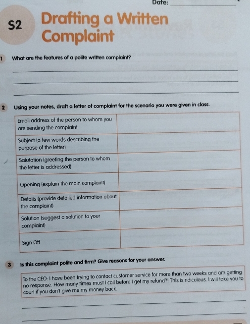 Date:_ 
S2 Drafting a Written 
Complaint 
1 What are the features of a polite written complaint? 
_ 
_ 
_ 
2 notes, draft a letter of complaint for the scenario you were given in class. 
3 Is this complaint polite and firm? Give reasons for your answer. 
To the CEO: I have been trying to contact customer service for more than two weeks and am getting 
no response. How many times must I call before I get my refund?! This is ridiculous. I will take you to 
court if you don't give me my money back. 
_ 
_