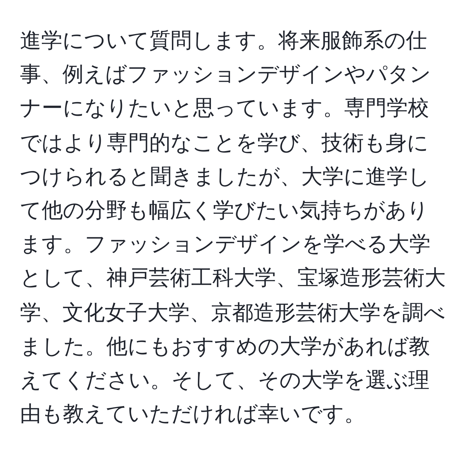 進学について質問します。将来服飾系の仕事、例えばファッションデザインやパタンナーになりたいと思っています。専門学校ではより専門的なことを学び、技術も身につけられると聞きましたが、大学に進学して他の分野も幅広く学びたい気持ちがあります。ファッションデザインを学べる大学として、神戸芸術工科大学、宝塚造形芸術大学、文化女子大学、京都造形芸術大学を調べました。他にもおすすめの大学があれば教えてください。そして、その大学を選ぶ理由も教えていただければ幸いです。