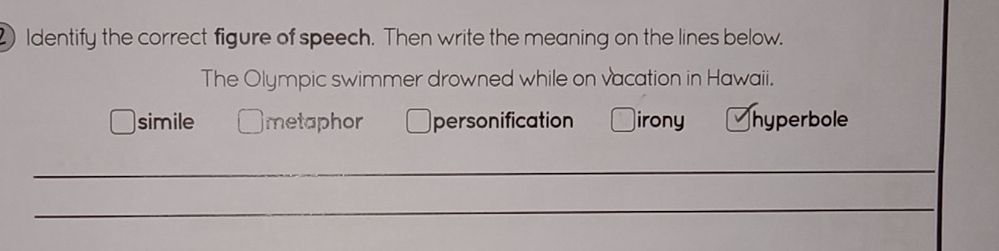 Identify the correct figure of speech. Then write the meaning on the lines below.
The Olympic swimmer drowned while on vacation in Hawaii.
simile metaphor personification irony hyperbole
_
_