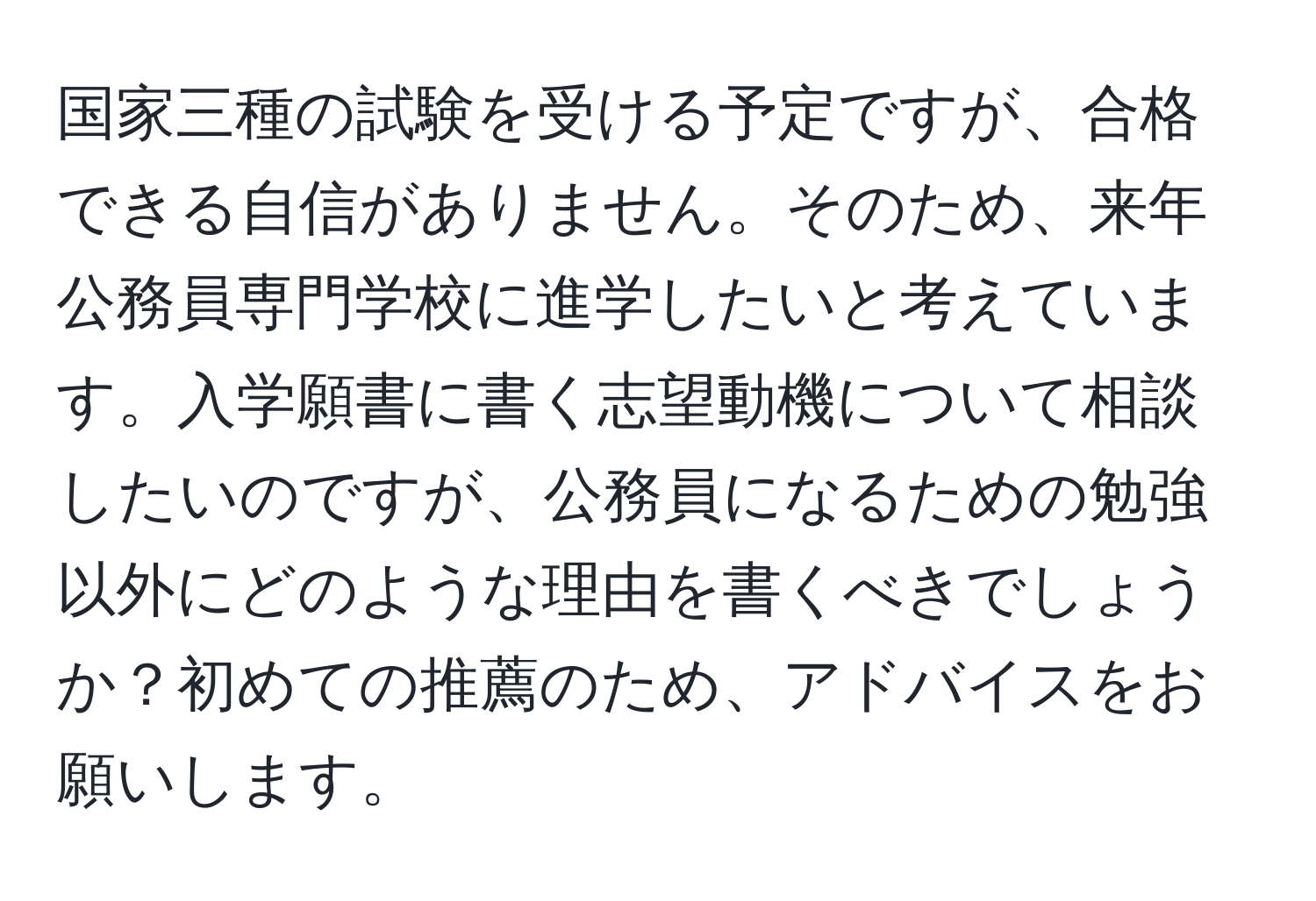 国家三種の試験を受ける予定ですが、合格できる自信がありません。そのため、来年公務員専門学校に進学したいと考えています。入学願書に書く志望動機について相談したいのですが、公務員になるための勉強以外にどのような理由を書くべきでしょうか？初めての推薦のため、アドバイスをお願いします。