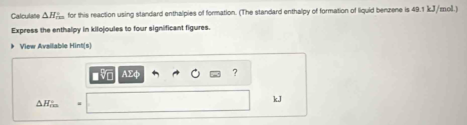 Calculate △ H_(rm)° for this reaction using standard enthalpies of formation. (The standard enthalpy of formation of liquid benzene is 49.1 kJ/mol.) 
Express the enthalpy in kilojoules to four significant figures. 
View Available Hint(s)
□ sqrt[□](□ ) AΣφ ?
kJ
△ H_(rm)°=