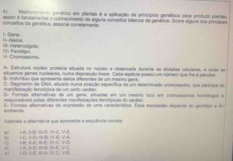 Melhoramento genético em plantas é a aplicação de princípios genéticos para produzir plantas,
assim é fundamental o conhecimento de alguns conceitos básicos da genética. Sobre alguns dos principais
conceitos da genética, associe corretamente:
I- Gene.
II- Alelos.
III- Heterozigoto.
IV- Fenótipo.
V- Cramossomo.
A- Estrutura núcleo proteica situada no núcleo e observada durante as divisões celulares, e onde se
situamos genes nucleares, numa disposição linear. Cada espécie possui um número que lhe é peculiar.
B- indivíduo que apresenta alelos diferentes de um mesmo gene.
C- Segmento de DNA, situado numa posição específica de um determinado cromossomo, que participa da
manifestação fenotípica de um certo caráter.
D- Formas alternativas de um gene, situadas em um mesmo loco em cromossomos homólogos e
responsáveis pelas diferentes manifestações fenotípicas do caráter.
E- Formas alternativas de expressão de uma característica. Essa expressão depende do genótipo e do
ambiente.
Assinale a alternativa que apresenta a sequência correta:
a) I-A; II-B; III-D; IV-C; V-E.
b) I-C; II-D; III-B; IV-E; V-A
c) I-B; II-A; III-E; IV-C; V-D
d) I-A; II-D; III-B; IV-E; V-C.
@) I-D; II-E; III-A; IV-C; V-B