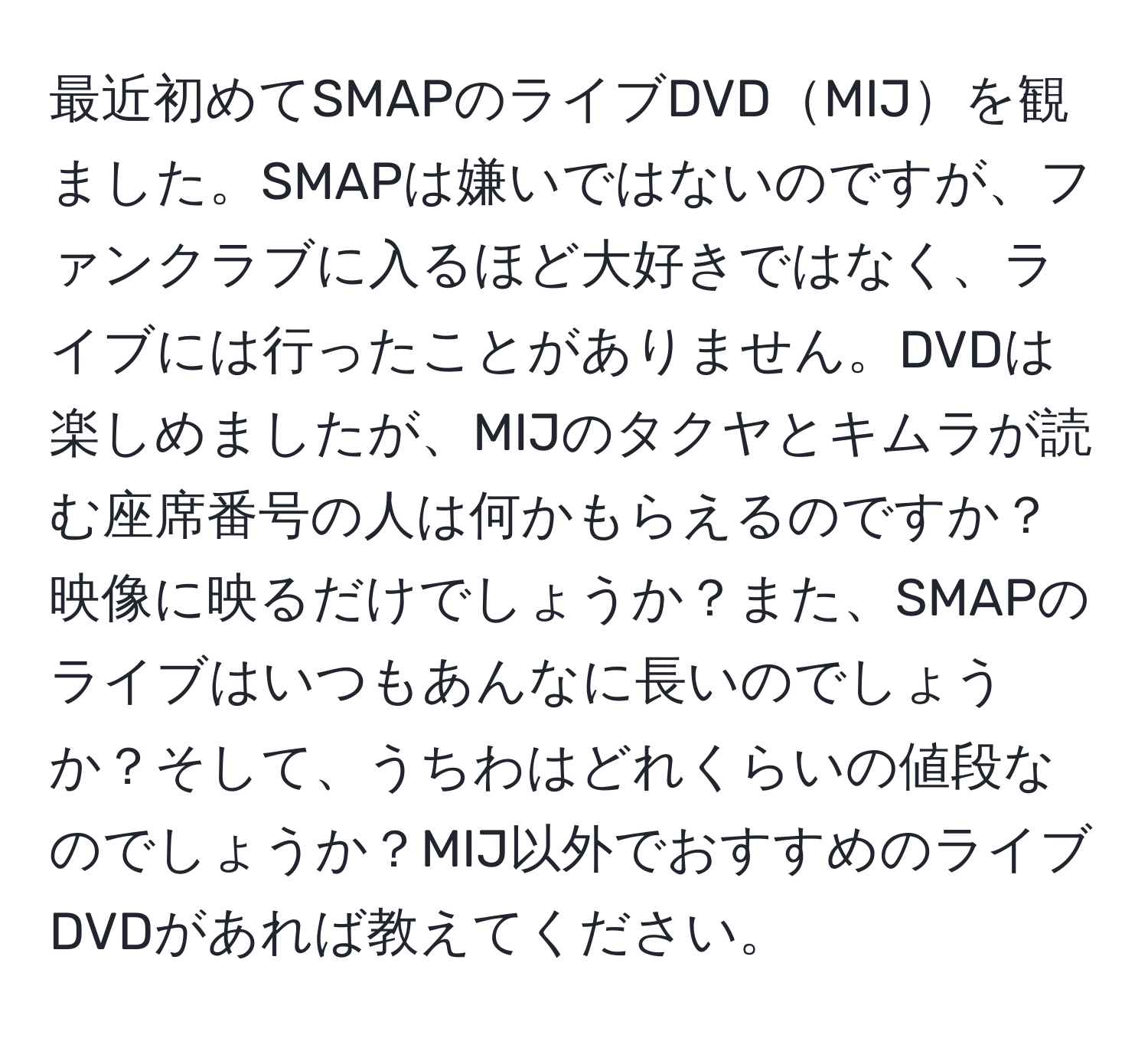 最近初めてSMAPのライブDVDMIJを観ました。SMAPは嫌いではないのですが、ファンクラブに入るほど大好きではなく、ライブには行ったことがありません。DVDは楽しめましたが、MIJのタクヤとキムラが読む座席番号の人は何かもらえるのですか？映像に映るだけでしょうか？また、SMAPのライブはいつもあんなに長いのでしょうか？そして、うちわはどれくらいの値段なのでしょうか？MIJ以外でおすすめのライブDVDがあれば教えてください。