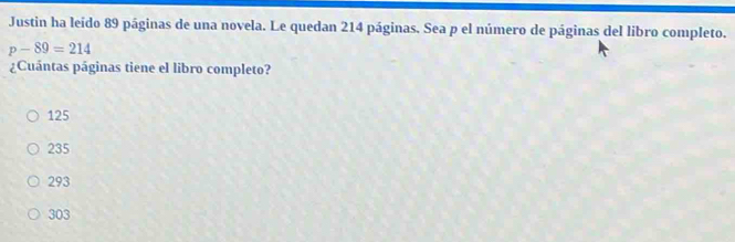 Justin ha leído 89 páginas de una novela. Le quedan 214 páginas. Sea p el número de páginas del libro completo.
p-89=214
¿Cuántas páginas tiene el libro completo?
125
235
293
303