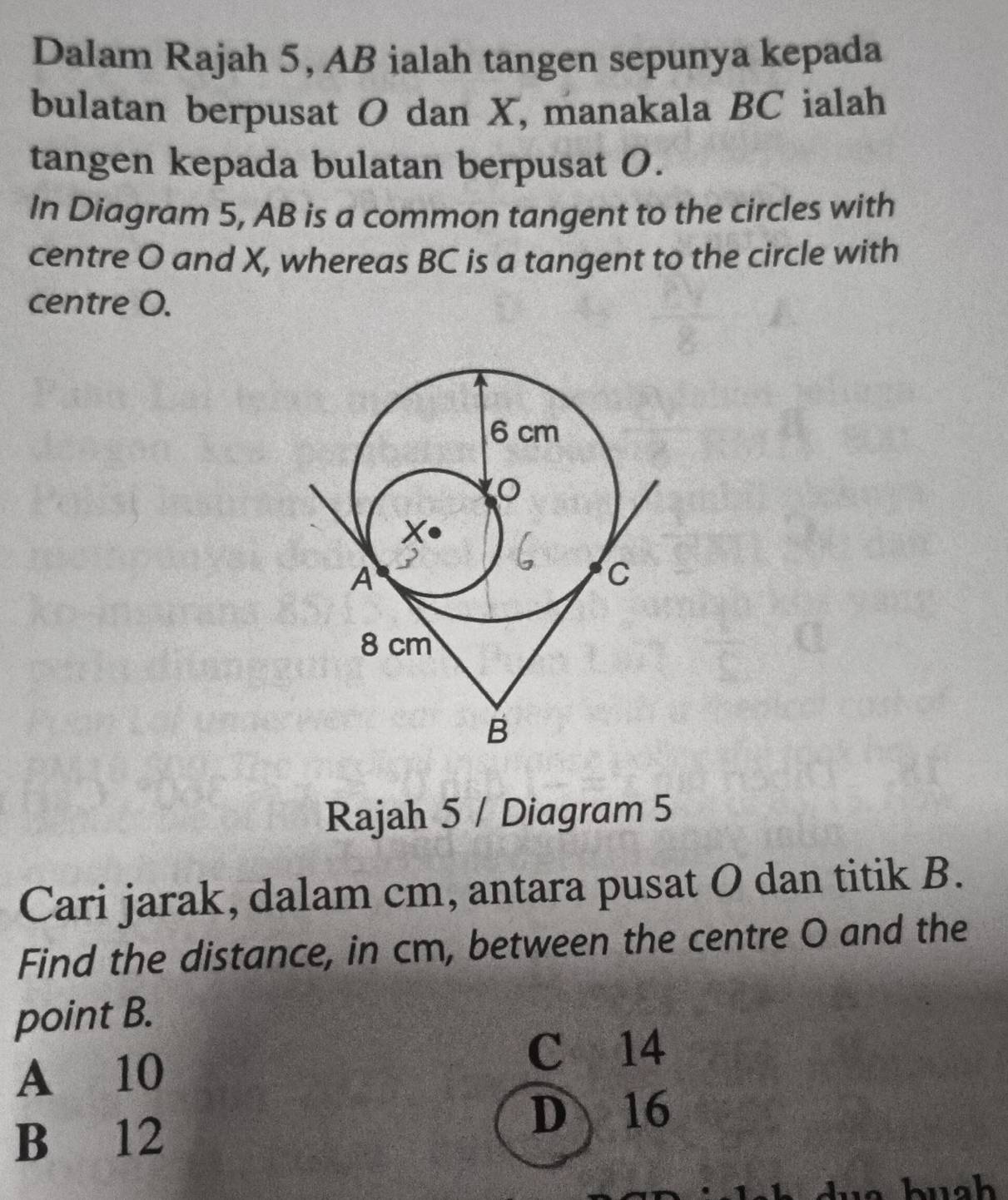 Dalam Rajah 5, AB ialah tangen sepunya kepada
bulatan berpusat O dan X, manakala BC ialah
tangen kepada bulatan berpusat O.
In Diagram 5, AB is a common tangent to the circles with
centre O and X, whereas BC is a tangent to the circle with
centre O.
Rajah 5 / Diagram 5
Cari jarak, dalam cm, antara pusat O dan titik B.
Find the distance, in cm, between the centre O and the
point B.
A 10
C 14
B 12
D 16