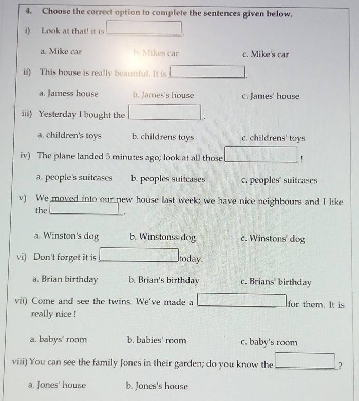 Choose the correct option to complete the sentences given below.
i) Look at that! it is □
a. Mike car h Mikes car c. Mike's car
ii) This house is really beautiful. It is □ 
a. Jamess house b. James's house c. James' house
iii) Yesterday I bought the (1+1<00,(8,2) □ 

a. children's toys b. childrens toys c. childrens' toys
iv) The plane landed 5 minutes ago; look at all those° !
a. people's suitcases b. peoples suitcases c. peoples' suitcases
v) We moved into our new house last week; we have nice neighbours and I like
the_
.
a. Winston's dog b. Winstonss dog c. Winstons' dog
vi) Don't forget it is ∴ ∠ 1)^1, today.
a. Brian birthday b. Brian's birthday c. Brians' birthday
vii) Come and see the twins. We've made a -3=□ for them. It is
really nice !
a. babys' room b. babies' room c. baby's room
viii) You can see the family Jones in their garden; do you know the _ □ ?
a. Jones' house b. Jones's house